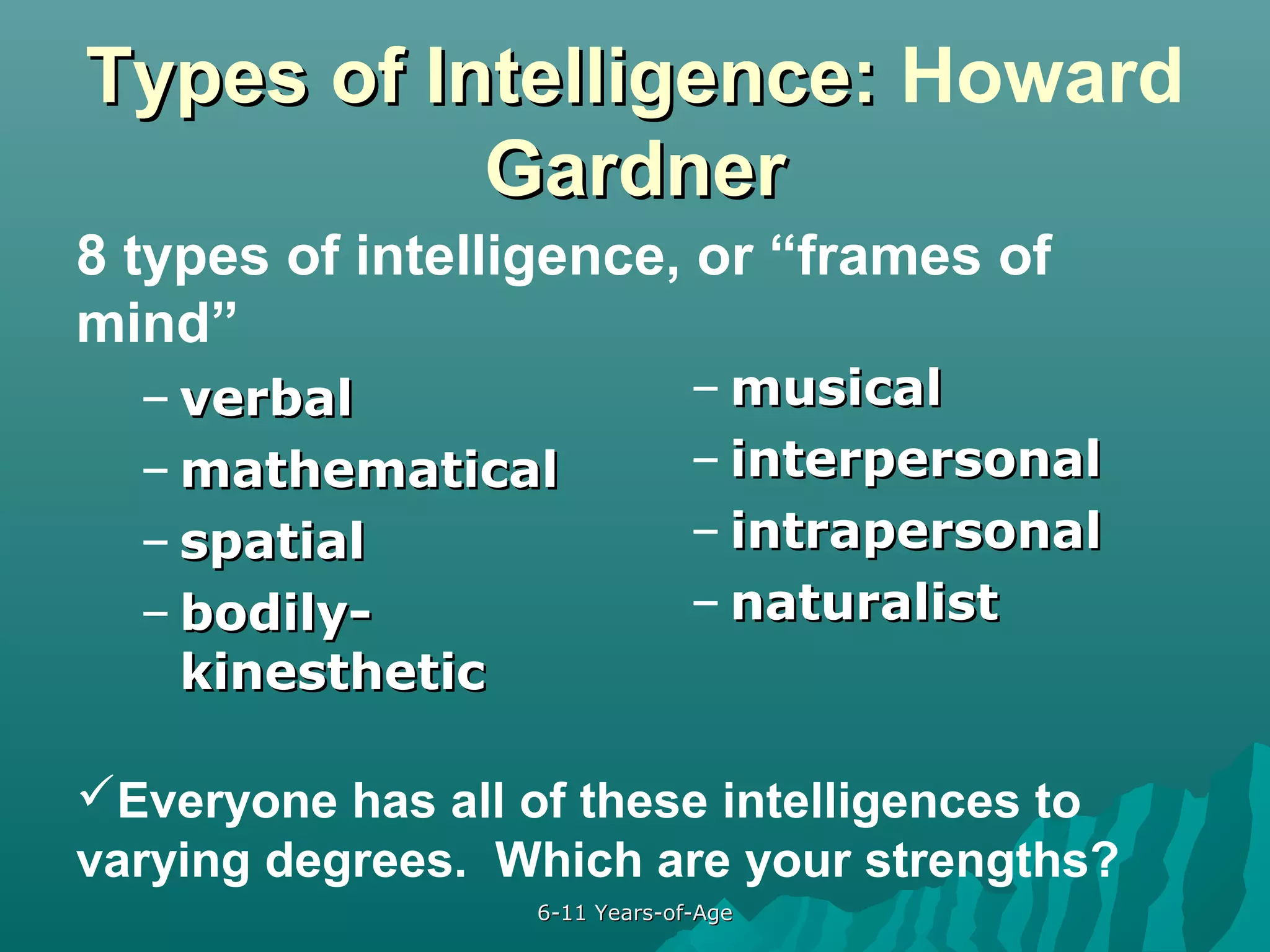 Types of Intelligence: Howard
Gardner
8 types of intelligence, or “frames of
mind”
– verbal
– mathematical
– spatial
– bodilykinesthetic

– musical
– interpersonal
– intrapersonal
– naturalist

Everyone has all of these intelligences to
varying degrees. Which are your strengths?
6-11 Years-of-Age

 
