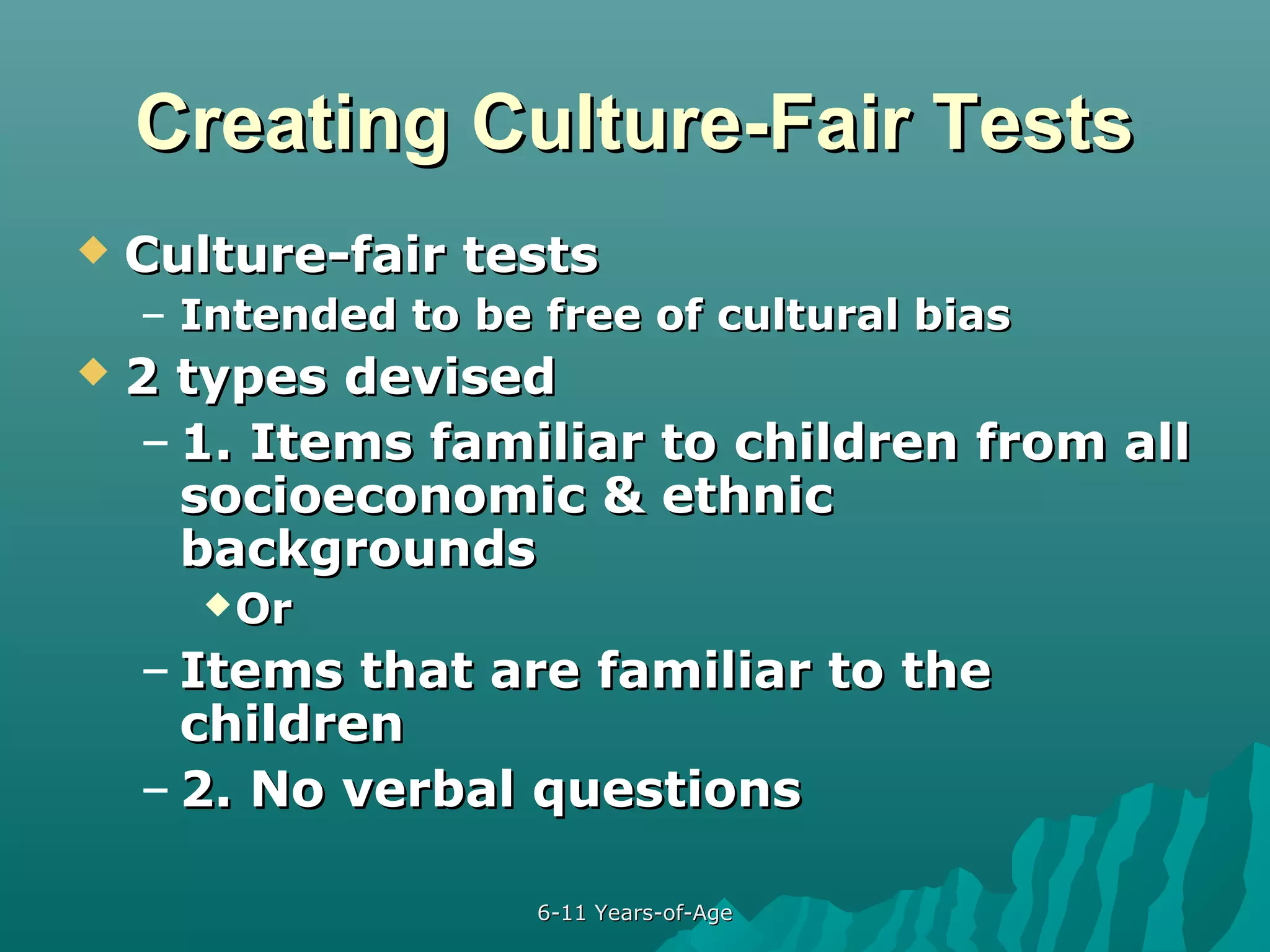 Creating Culture-Fair Tests


Culture-fair tests
– Intended to be free of cultural bias



2 types devised
– 1. Items familiar to children from all
socioeconomic & ethnic
backgrounds
 Or

– Items that are familiar to the
children
– 2. No verbal questions
6-11 Years-of-Age

 