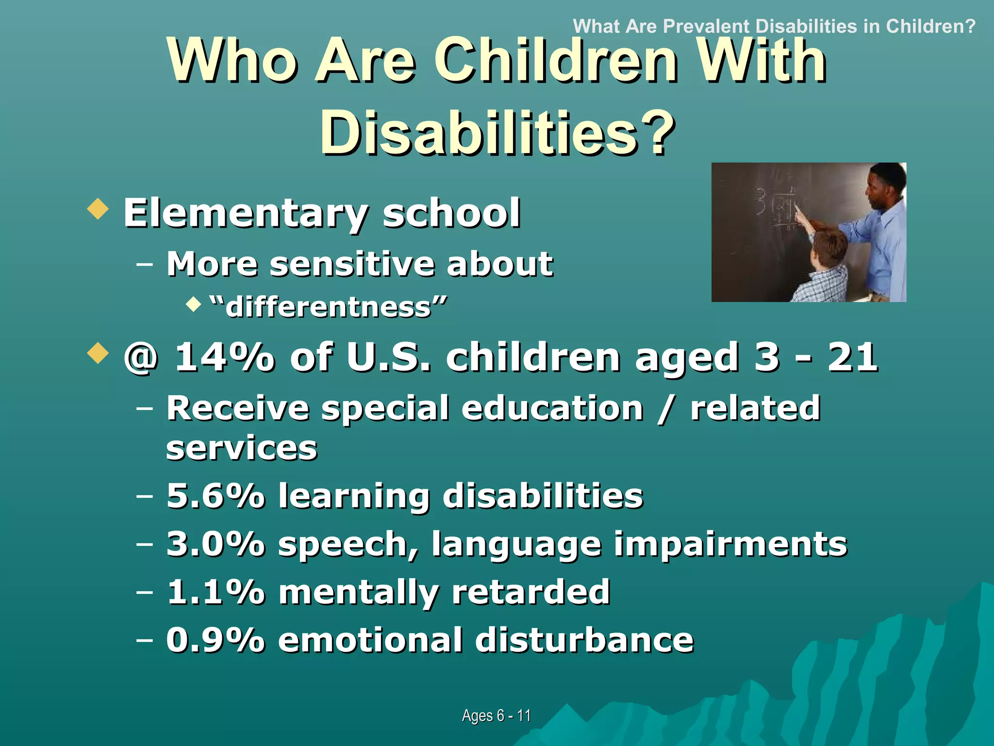 What Are Prevalent Disabilities in Children?

Who Are Children With
Disabilities?


Elementary school
– More sensitive about
 “differentness”



@ 14% of U.S. children aged 3 - 21
– Receive special education / related
services
– 5.6% learning disabilities
– 3.0% speech, language impairments
– 1.1% mentally retarded
– 0.9% emotional disturbance
Ages 6 - 11

 