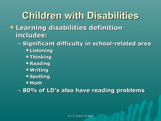 Children with Disabilities


Learning disabilities definition
includes:
– Significant difficulty in school-related area
 Listening
 Thinking
 Reading
 Writing
 Spelling
 Math

– 80% of LD’s also have reading problems

6-11 Years-of-Age

 