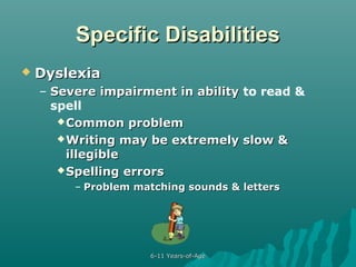 Specific Disabilities


Dyslexia
– Severe impairment in ability to read &
spell
 Common problem
 Writing may be extremely slow &
illegible
 Spelling errors
– Problem matching sounds & letters

6-11 Years-of-Age

 
