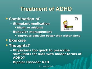 Treatment of ADHD


Combination of
– Stimulant medication
 Ritalin

or Adderall

– Behavior management


Improves behavior better than either alone

Exercise
 Thoughts?


– Physicians too quick to prescribe
stimulants for kids with milder forms of
ADHD?
– Bipolar Disorder R/O
6-11 Years-of-Age

 
