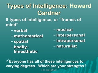 Types of Intelligence: Howard
Gardner
8 types of intelligence, or “frames of
mind”
– verbal
– mathematical
– spatial
– bodilykinesthetic

– musical
– interpersonal
– intrapersonal
– naturalist

Everyone has all of these intelligences to
varying degrees. Which are your strengths?
6-11 Years-of-Age

 