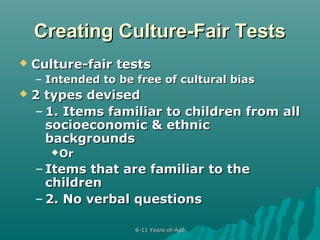 Creating Culture-Fair Tests


Culture-fair tests
– Intended to be free of cultural bias



2 types devised
– 1. Items familiar to children from all
socioeconomic & ethnic
backgrounds
 Or

– Items that are familiar to the
children
– 2. No verbal questions
6-11 Years-of-Age

 