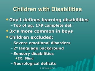 Children with Disabilities
 Gov’t

defines learning disabilities

– Top of pg. 179 complete def.
 3x’s

more common in boys
 Children excluded:
– Severe emotional disorders
– 2nd language background
– Sensory disabilities
 EX:

Blind

– Neurological deficits
6-11 Years-of-Age

 
