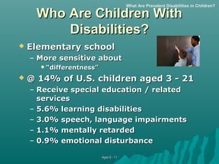 What Are Prevalent Disabilities in Children?

Who Are Children With
Disabilities?


Elementary school
– More sensitive about
 “differentness”



@ 14% of U.S. children aged 3 - 21
– Receive special education / related
services
– 5.6% learning disabilities
– 3.0% speech, language impairments
– 1.1% mentally retarded
– 0.9% emotional disturbance
Ages 6 - 11

 
