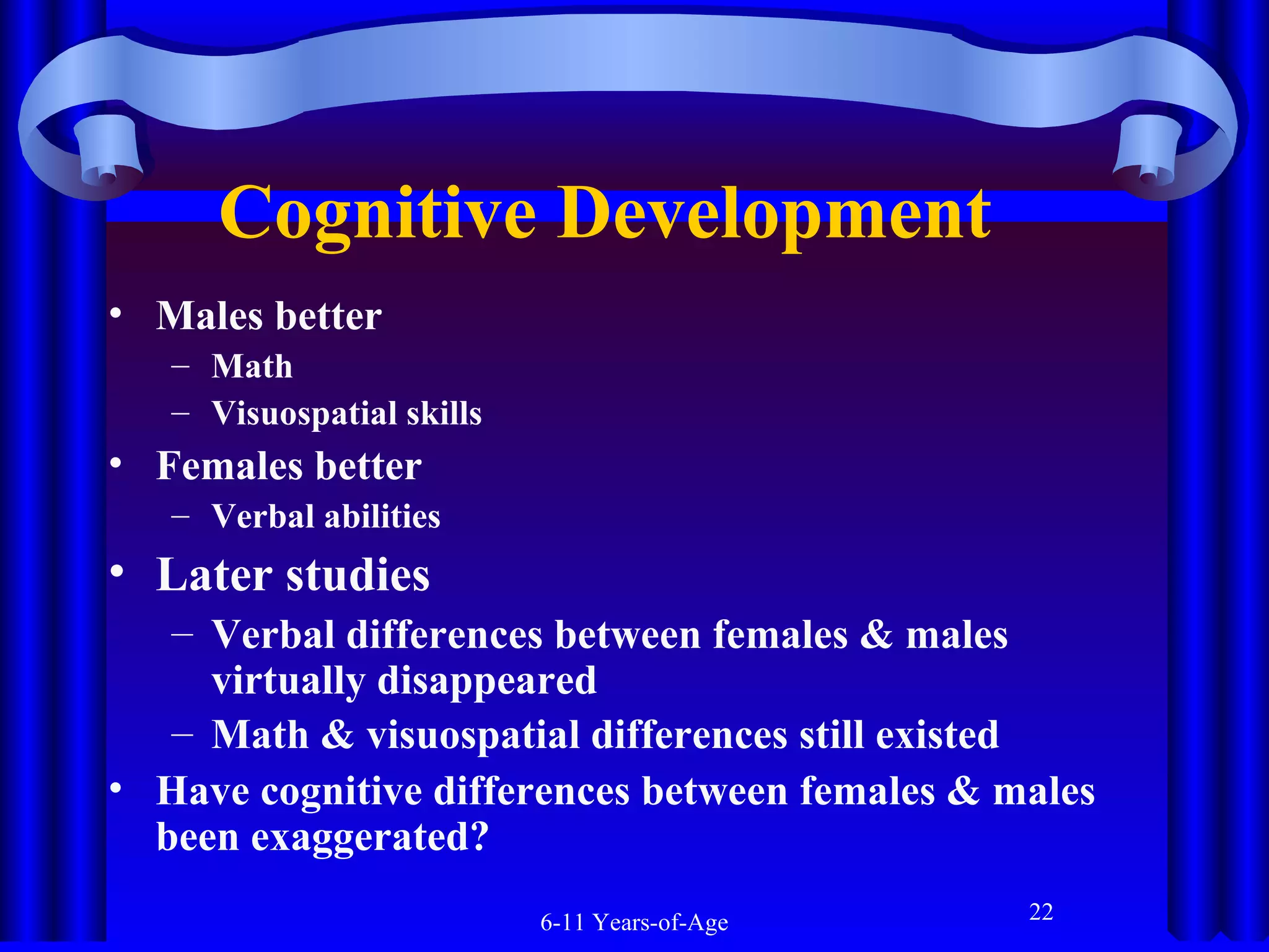 Cognitive Development
• Males better
– Math
– Visuospatial skills

• Females better
– Verbal abilities

• Later studies
– Verbal differences between females & males
virtually disappeared
– Math & visuospatial differences still existed
• Have cognitive differences between females & males
been exaggerated?
6-11 Years-of-Age

22

 