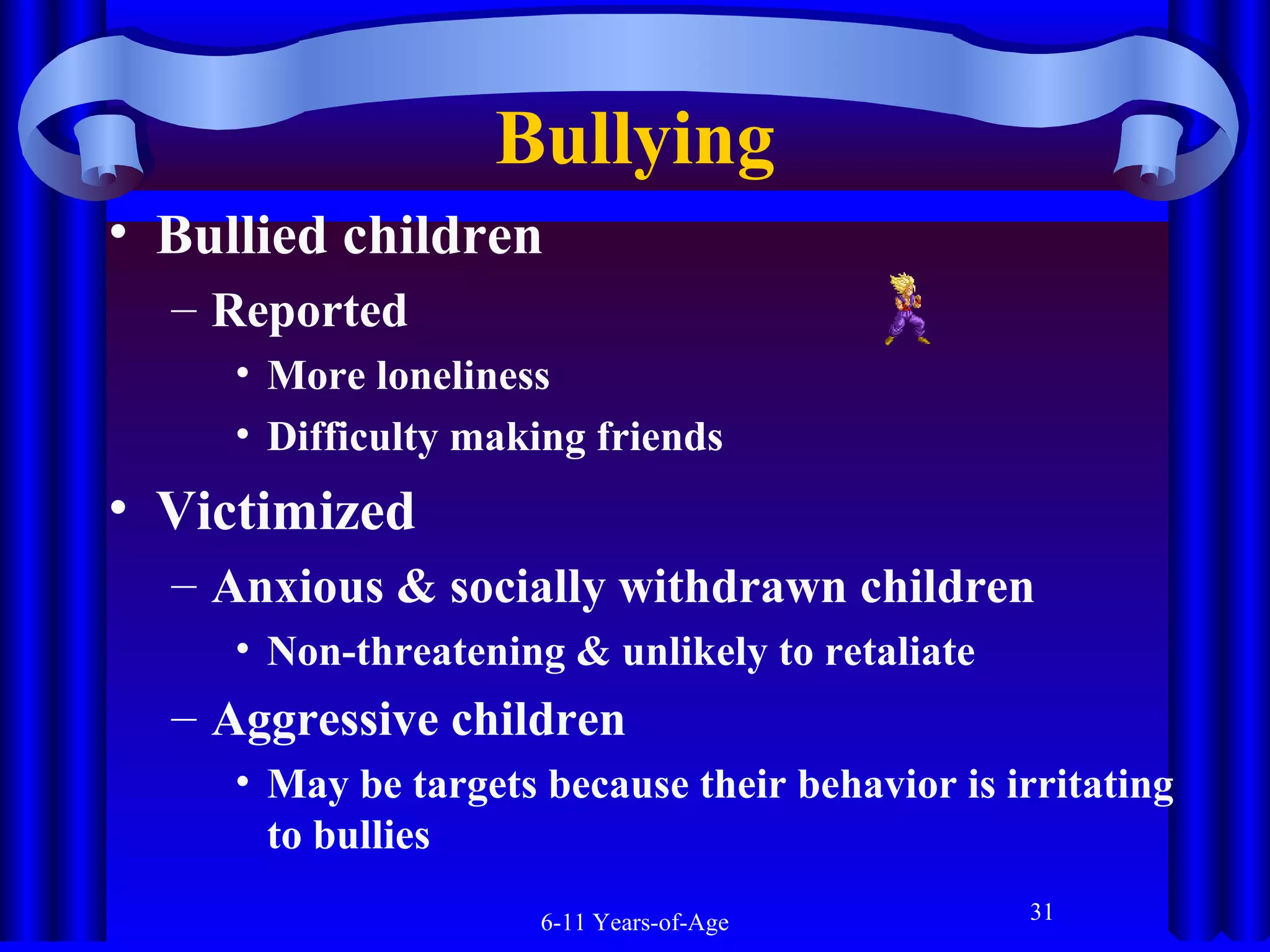 Bullying
• Bullied children
– Reported
• More loneliness
• Difficulty making friends

• Victimized
– Anxious & socially withdrawn children
• Non-threatening & unlikely to retaliate

– Aggressive children
• May be targets because their behavior is irritating
to bullies
6-11 Years-of-Age

31

 