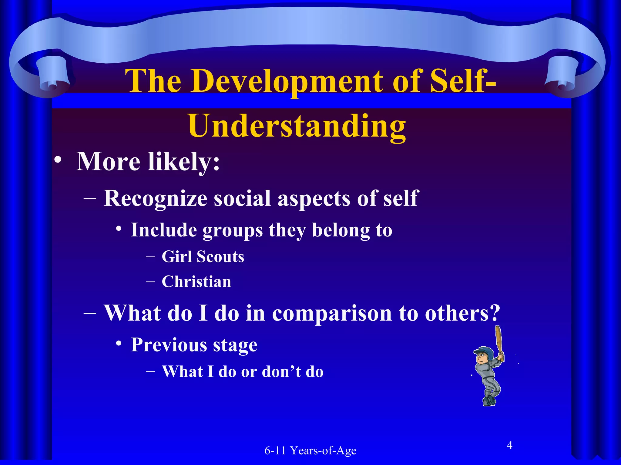 The Development of SelfUnderstanding  

• More likely:

– Recognize social aspects of self
• Include groups they belong to
– Girl Scouts
– Christian

– What do I do in comparison to others?
• Previous stage
– What I do or don’t do

6-11 Years-of-Age

4

 