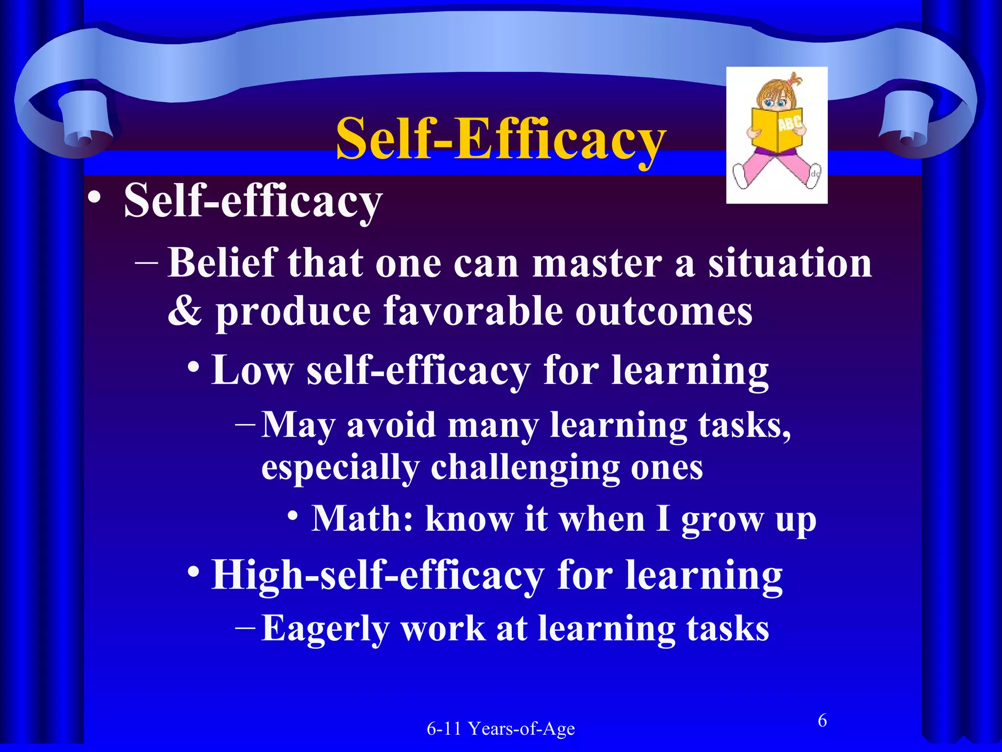 Self-Efficacy

• Self-efficacy

– Belief that one can master a situation
& produce favorable outcomes
• Low self-efficacy for learning
– May avoid many learning tasks,
especially challenging ones
• Math: know it when I grow up

• High-self-efficacy for learning
– Eagerly work at learning tasks
6-11 Years-of-Age

6

 