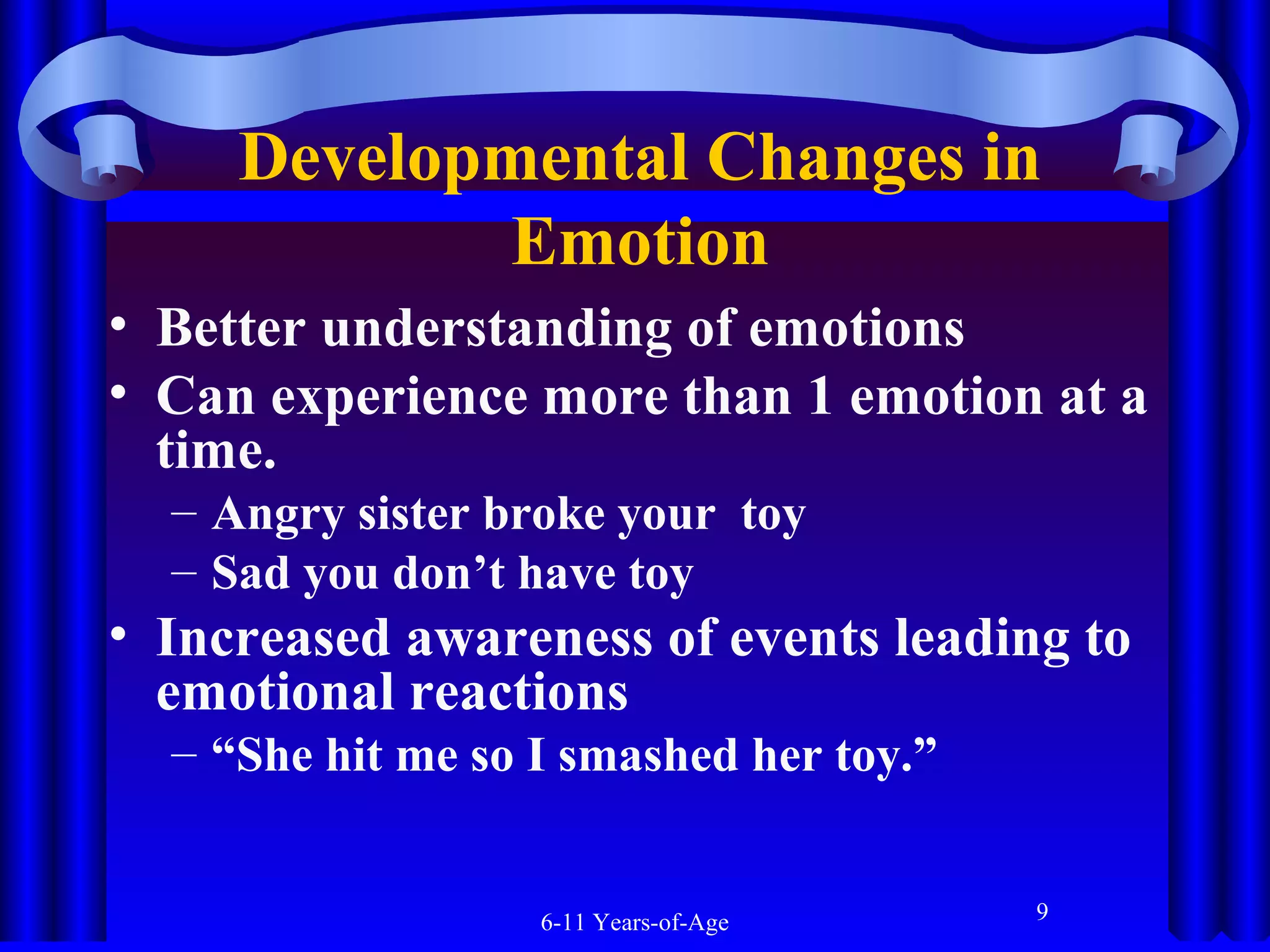 Developmental Changes in
Emotion
• Better understanding of emotions
• Can experience more than 1 emotion at a
time.
– Angry sister broke your toy
– Sad you don’t have toy

• Increased awareness of events leading to
emotional reactions
– “She hit me so I smashed her toy.”

6-11 Years-of-Age

9

 