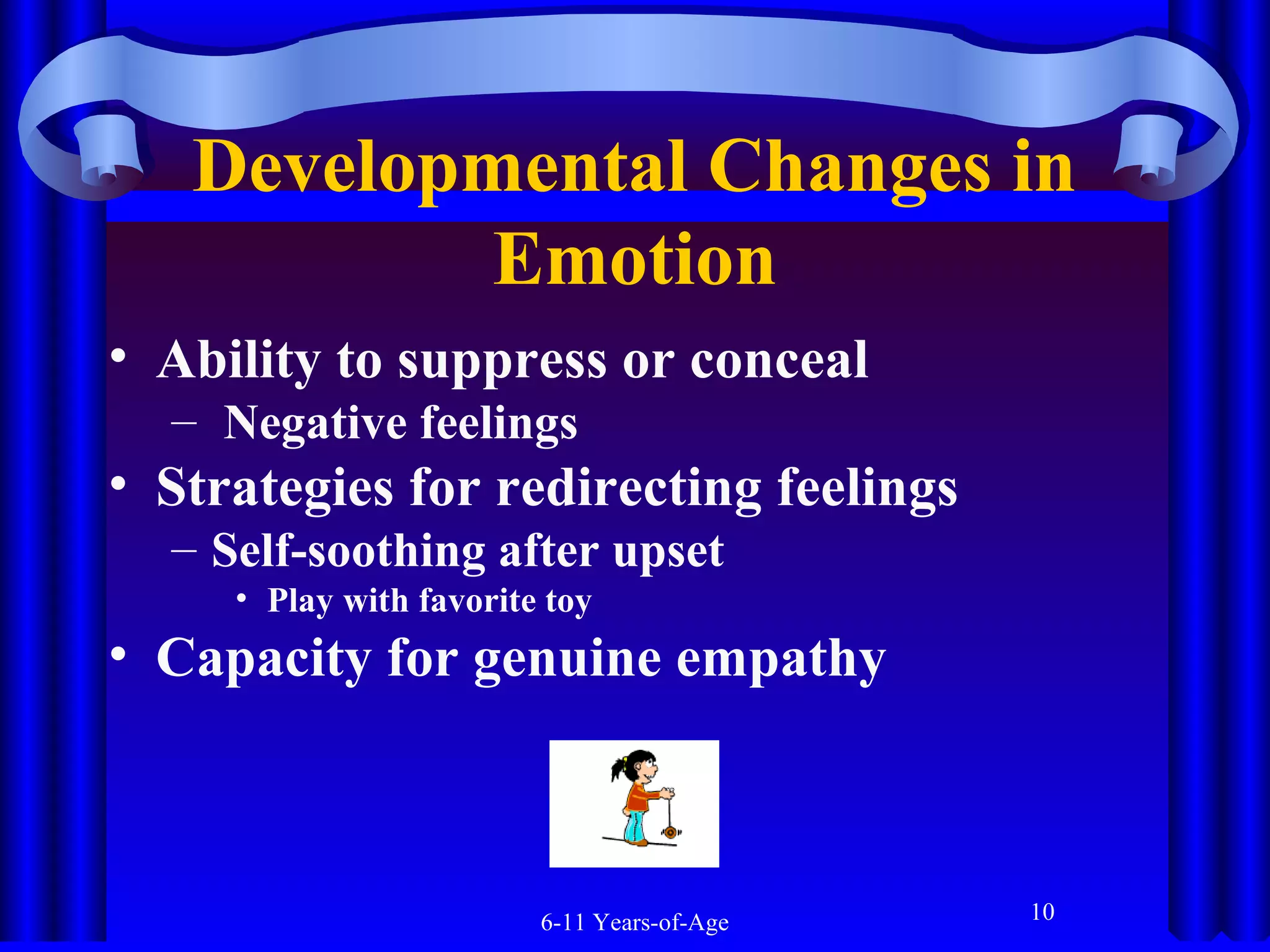 Developmental Changes in
Emotion
• Ability to suppress or conceal
– Negative feelings

• Strategies for redirecting feelings
– Self-soothing after upset
• Play with favorite toy

• Capacity for genuine empathy

6-11 Years-of-Age

10

 