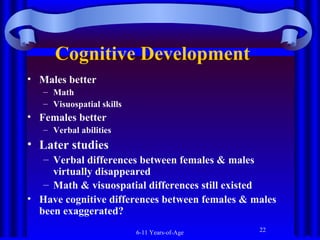 Cognitive Development
• Males better
– Math
– Visuospatial skills

• Females better
– Verbal abilities

• Later studies
– Verbal differences between females & males
virtually disappeared
– Math & visuospatial differences still existed
• Have cognitive differences between females & males
been exaggerated?
6-11 Years-of-Age

22

 