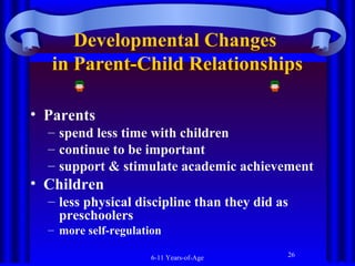 Developmental Changes
in Parent-Child Relationships
• Parents
– spend less time with children
– continue to be important
– support & stimulate academic achievement

• Children
– less physical discipline than they did as
preschoolers
– more self-regulation
6-11 Years-of-Age

26

 