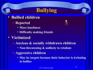 Bullying
• Bullied children
– Reported
• More loneliness
• Difficulty making friends

• Victimized
– Anxious & socially withdrawn children
• Non-threatening & unlikely to retaliate

– Aggressive children
• May be targets because their behavior is irritating
to bullies
6-11 Years-of-Age

31

 