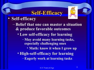 Self-Efficacy

• Self-efficacy

– Belief that one can master a situation
& produce favorable outcomes
• Low self-efficacy for learning
– May avoid many learning tasks,
especially challenging ones
• Math: know it when I grow up

• High-self-efficacy for learning
– Eagerly work at learning tasks
6-11 Years-of-Age

6

 