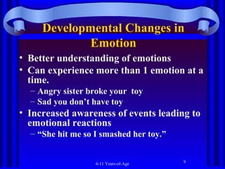Developmental Changes in
Emotion
• Better understanding of emotions
• Can experience more than 1 emotion at a
time.
– Angry sister broke your toy
– Sad you don’t have toy

• Increased awareness of events leading to
emotional reactions
– “She hit me so I smashed her toy.”

6-11 Years-of-Age

9

 