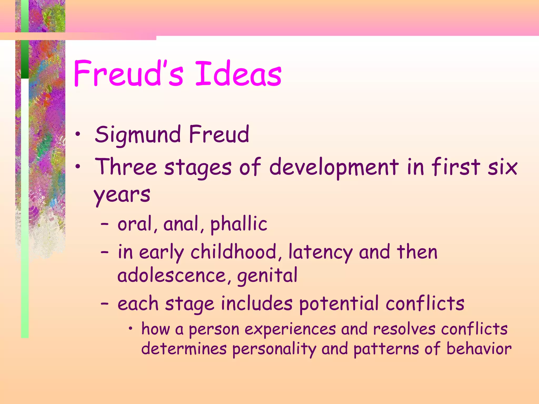 Freud’s Ideas
• Sigmund Freud
• Three stages of development in first six
years
– oral, anal, phallic
– in early childhood, latency and then
adolescence, genital
– each stage includes potential conflicts
• how a person experiences and resolves conflicts
determines personality and patterns of behavior
 