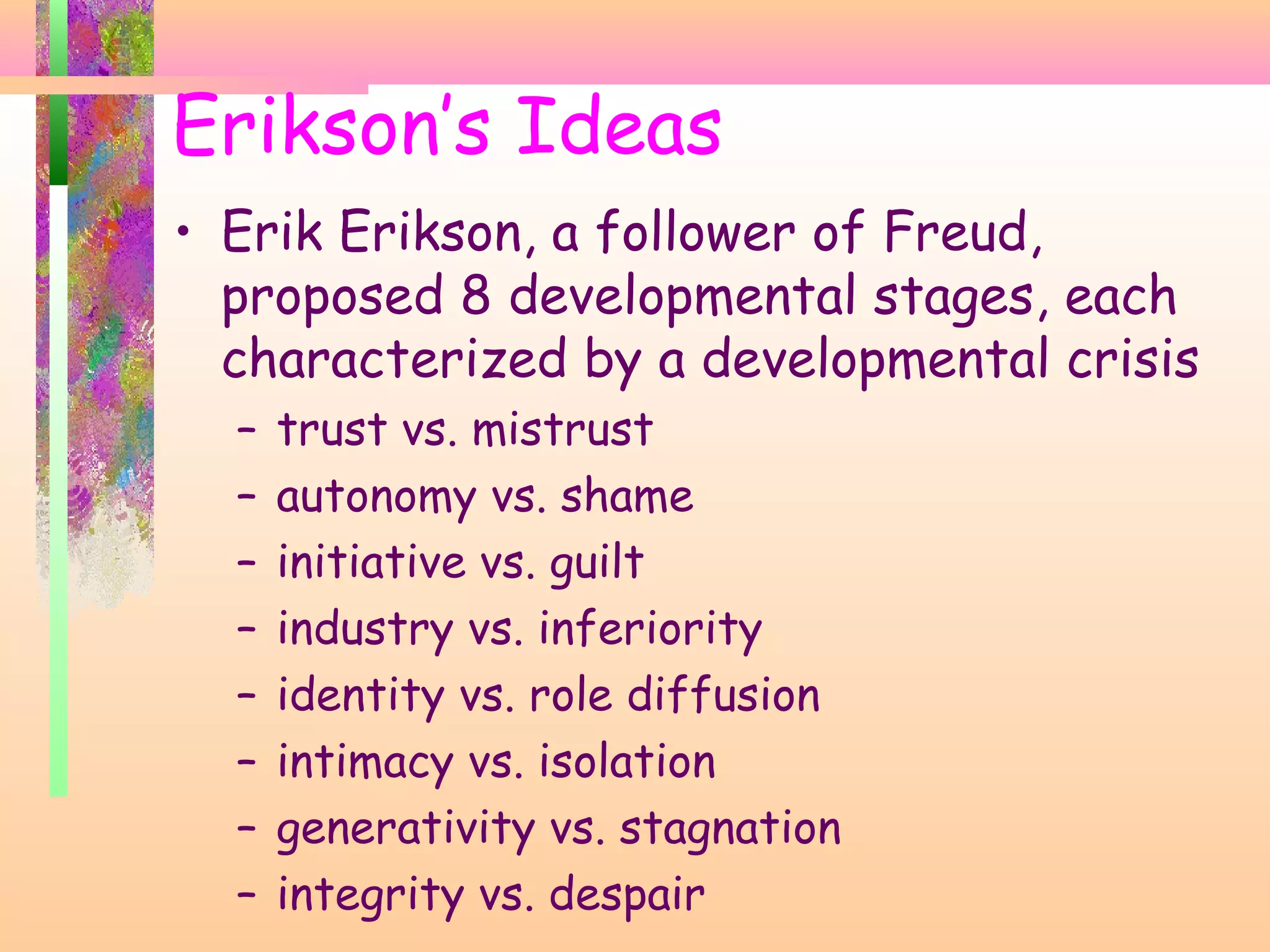 Erikson’s Ideas
• Erik Erikson, a follower of Freud,
proposed 8 developmental stages, each
characterized by a developmental crisis
– trust vs. mistrust
– autonomy vs. shame
– initiative vs. guilt
– industry vs. inferiority
– identity vs. role diffusion
– intimacy vs. isolation
– generativity vs. stagnation
– integrity vs. despair
 