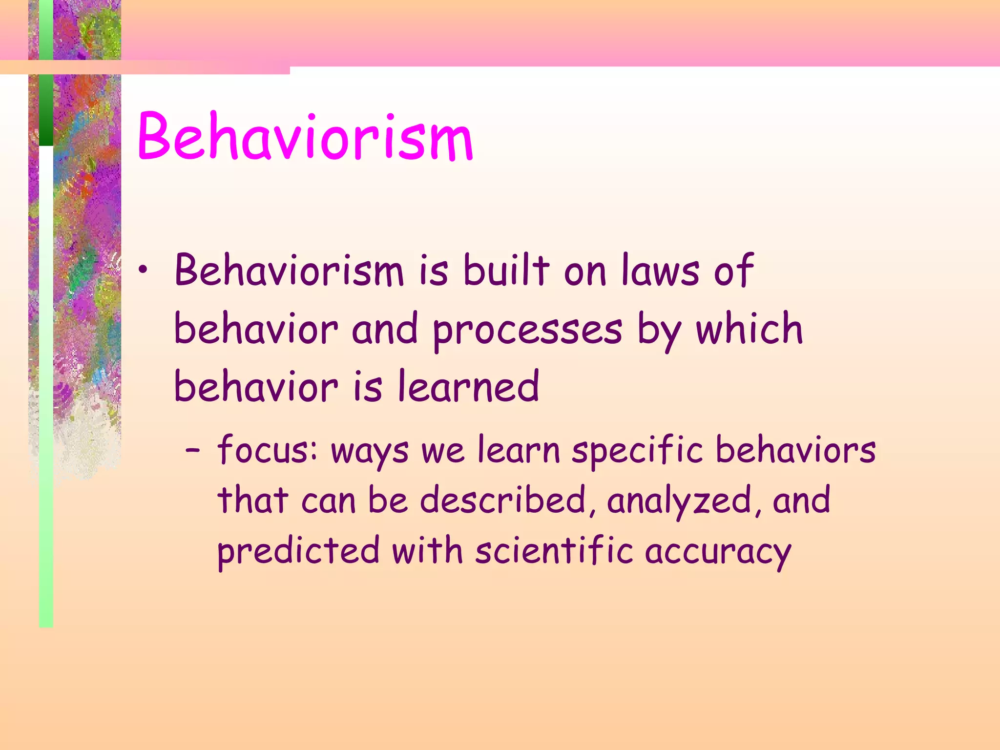 • Behaviorism is built on laws of
behavior and processes by which
behavior is learned
– focus: ways we learn specific behaviors
that can be described, analyzed, and
predicted with scientific accuracy
Behaviorism
 