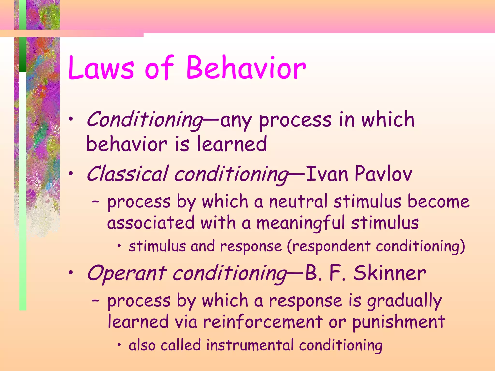 • Conditioning—any process in which
behavior is learned
• Classical conditioning—Ivan Pavlov
– process by which a neutral stimulus become
associated with a meaningful stimulus
• stimulus and response (respondent conditioning)
• Operant conditioning—B. F. Skinner
– process by which a response is gradually
learned via reinforcement or punishment
• also called instrumental conditioning
Laws of Behavior
 