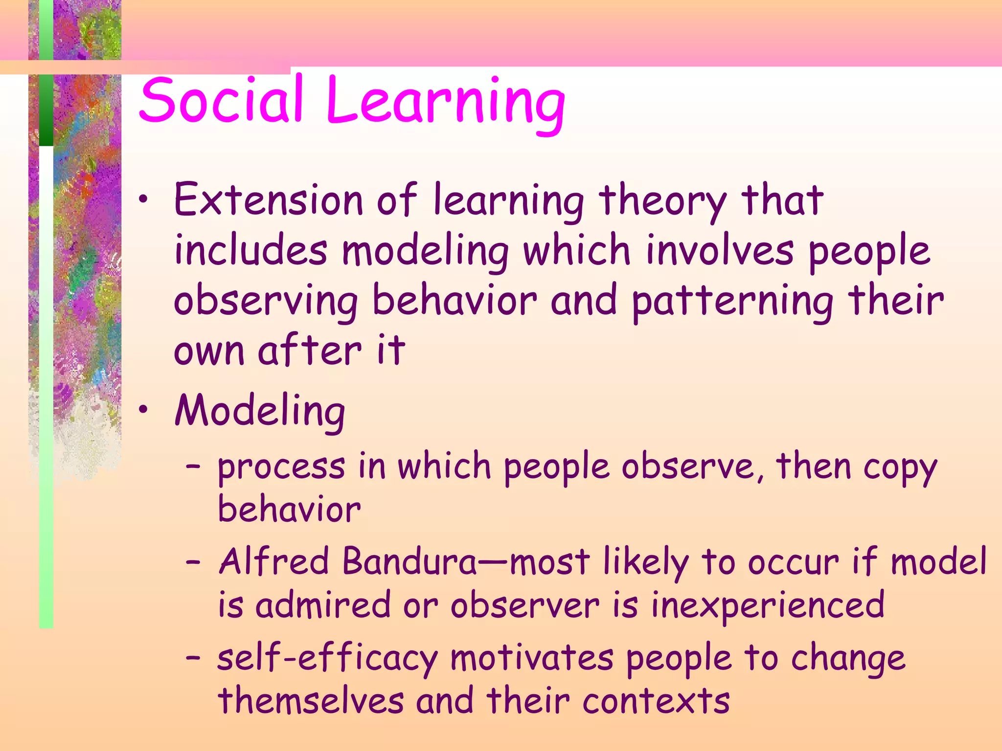 Social Learning
• Extension of learning theory that
includes modeling which involves people
observing behavior and patterning their
own after it
• Modeling
– process in which people observe, then copy
behavior
– Alfred Bandura—most likely to occur if model
is admired or observer is inexperienced
– self-efficacy motivates people to change
themselves and their contexts
 