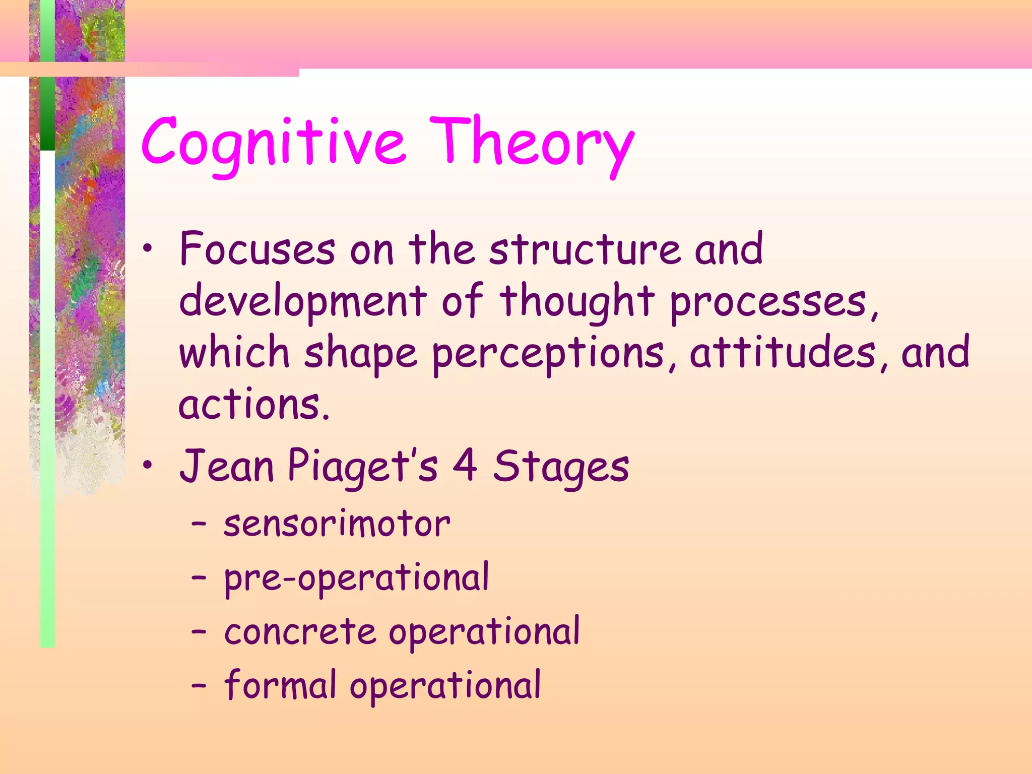 • Focuses on the structure and
development of thought processes,
which shape perceptions, attitudes, and
actions.
• Jean Piaget’s 4 Stages
– sensorimotor
– pre-operational
– concrete operational
– formal operational
Cognitive Theory
 