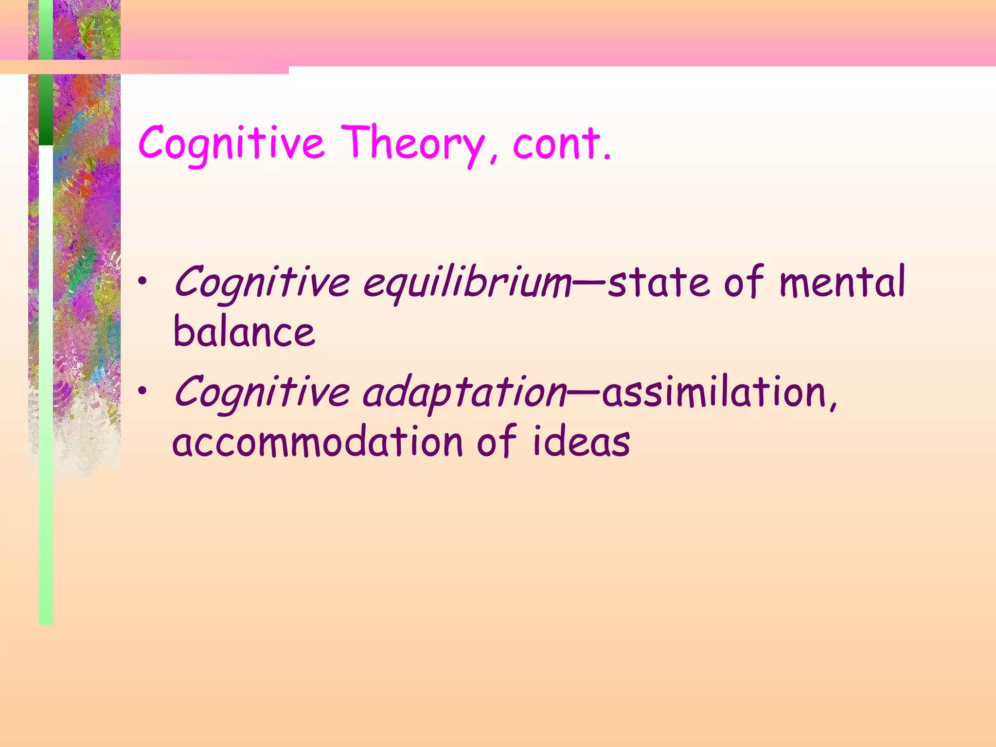 Cognitive Theory, cont.
• Cognitive equilibrium—state of mental
balance
• Cognitive adaptation—assimilation,
accommodation of ideas
 