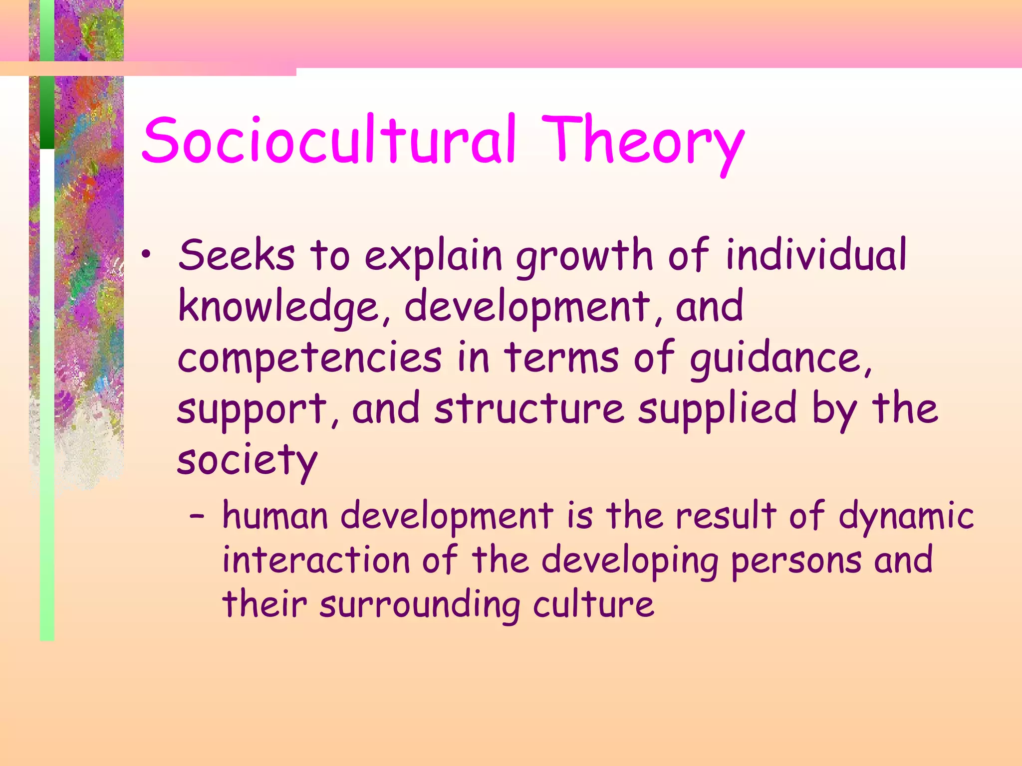 Sociocultural Theory
• Seeks to explain growth of individual
knowledge, development, and
competencies in terms of guidance,
support, and structure supplied by the
society
– human development is the result of dynamic
interaction of the developing persons and
their surrounding culture
 