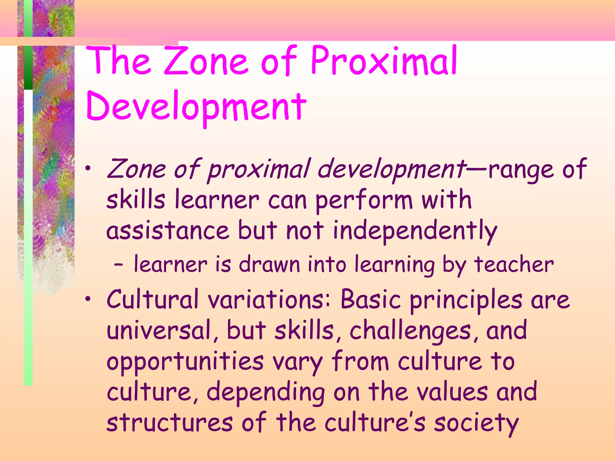 • Zone of proximal development—range of
skills learner can perform with
assistance but not independently
– learner is drawn into learning by teacher
• Cultural variations: Basic principles are
universal, but skills, challenges, and
opportunities vary from culture to
culture, depending on the values and
structures of the culture’s society
The Zone of Proximal
Development
 