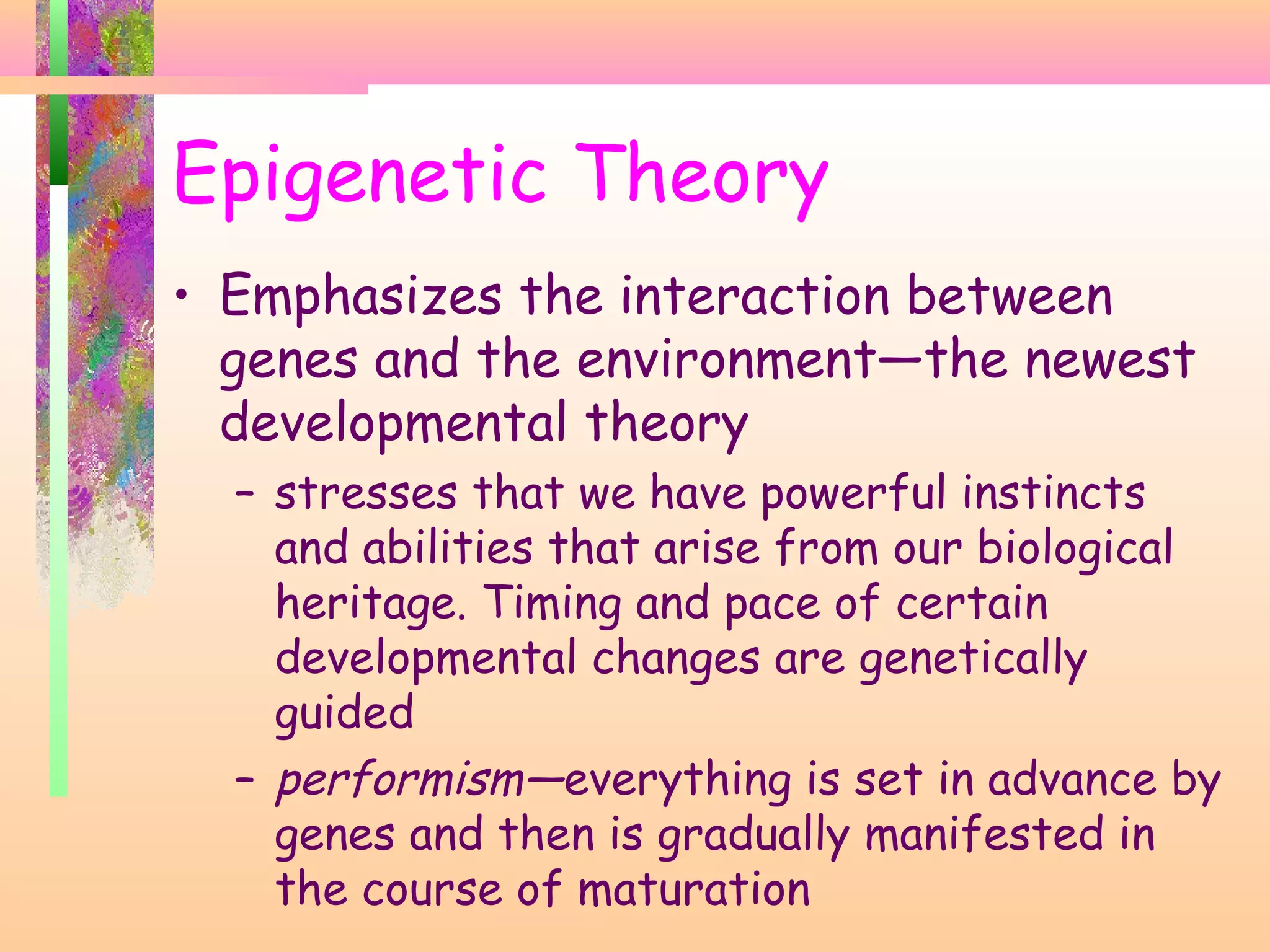 Epigenetic Theory
• Emphasizes the interaction between
genes and the environment—the newest
developmental theory
– stresses that we have powerful instincts
and abilities that arise from our biological
heritage. Timing and pace of certain
developmental changes are genetically
guided
– performism—everything is set in advance by
genes and then is gradually manifested in
the course of maturation
 