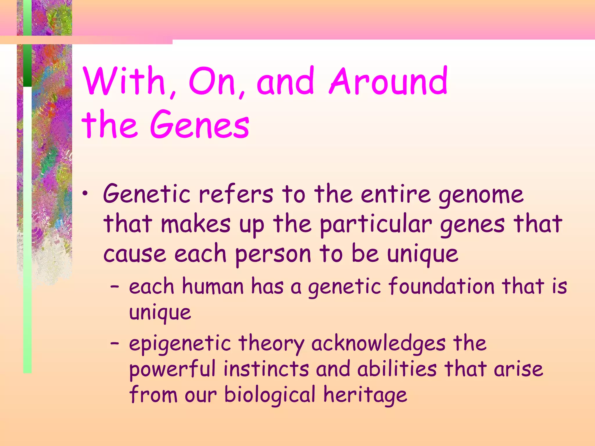 • Genetic refers to the entire genome
that makes up the particular genes that
cause each person to be unique
– each human has a genetic foundation that is
unique
– epigenetic theory acknowledges the
powerful instincts and abilities that arise
from our biological heritage
With, On, and Around
the Genes
 