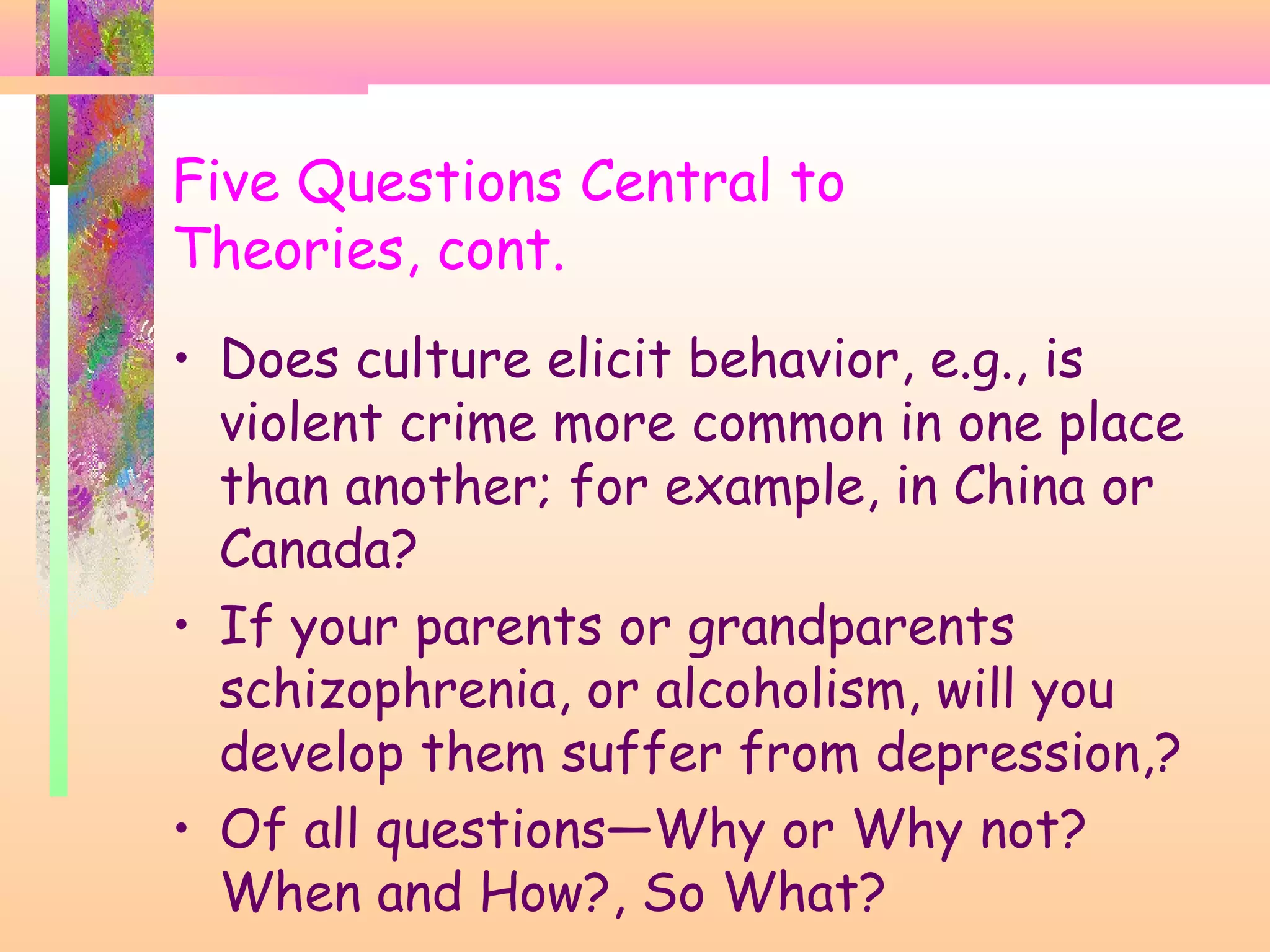 Five Questions Central to
Theories, cont.
• Does culture elicit behavior, e.g., is
violent crime more common in one place
than another; for example, in China or
Canada?
• If your parents or grandparents
schizophrenia, or alcoholism, will you
develop them suffer from depression,?
• Of all questions—Why or Why not?
When and How?, So What?
 