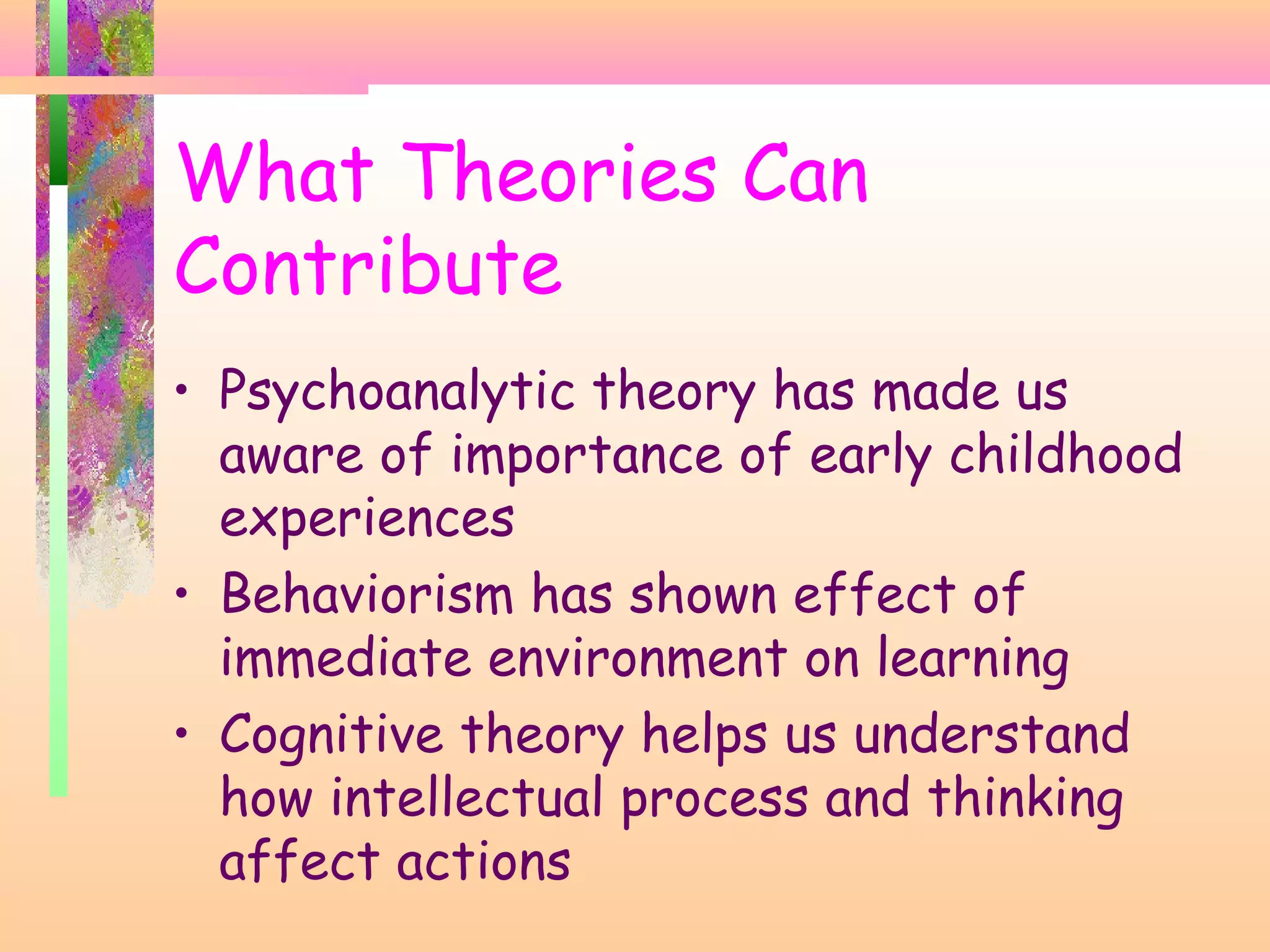 What Theories Can
Contribute
• Psychoanalytic theory has made us
aware of importance of early childhood
experiences
• Behaviorism has shown effect of
immediate environment on learning
• Cognitive theory helps us understand
how intellectual process and thinking
affect actions
 