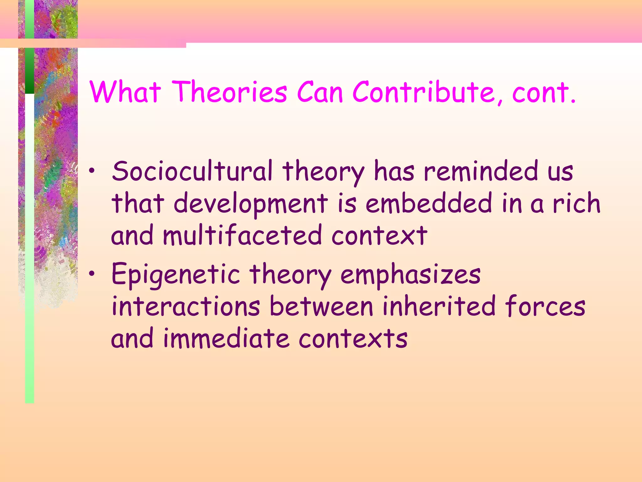 What Theories Can Contribute, cont.
• Sociocultural theory has reminded us
that development is embedded in a rich
and multifaceted context
• Epigenetic theory emphasizes
interactions between inherited forces
and immediate contexts
 