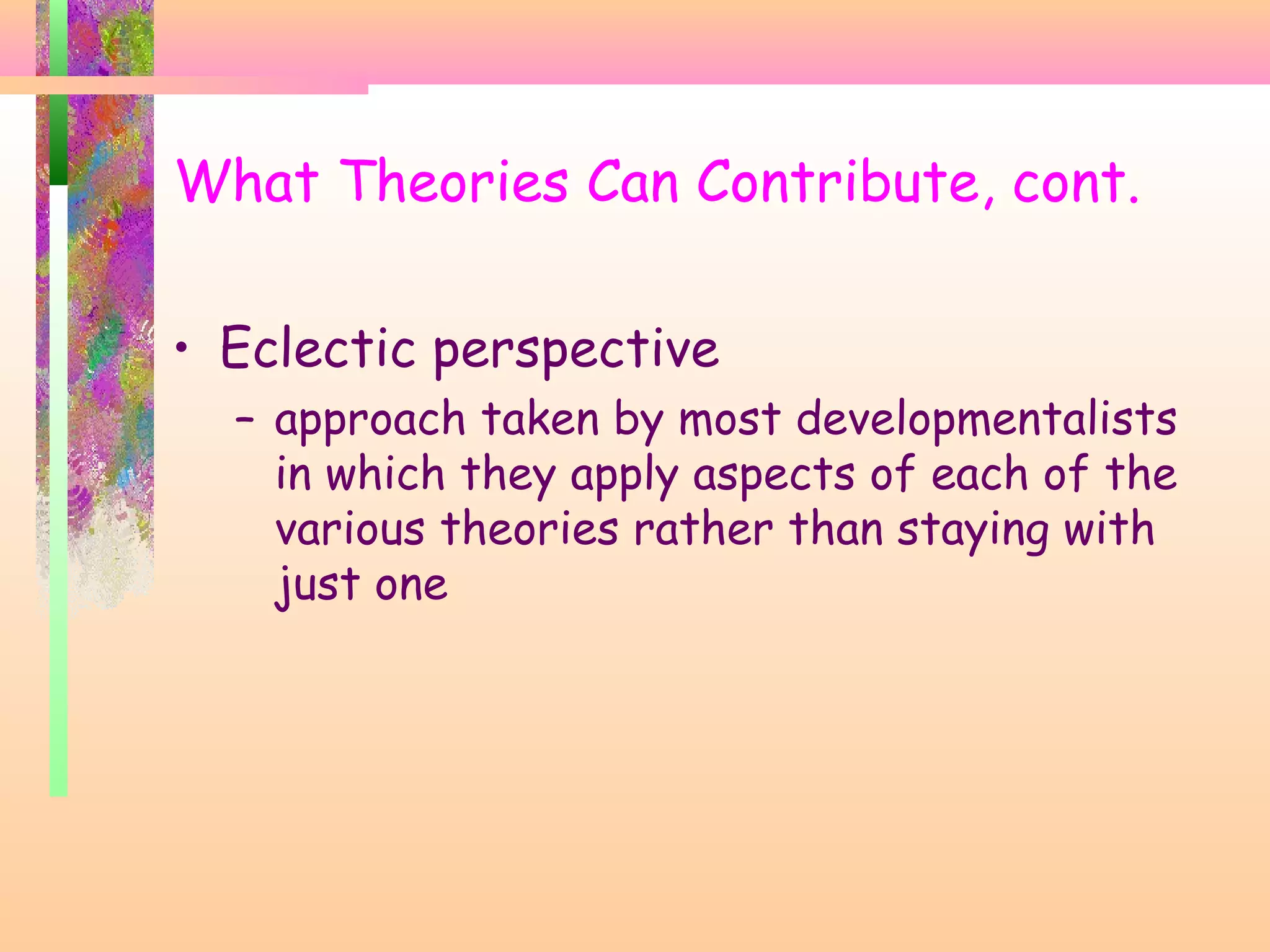 What Theories Can Contribute, cont.
• Eclectic perspective
– approach taken by most developmentalists
in which they apply aspects of each of the
various theories rather than staying with
just one
 