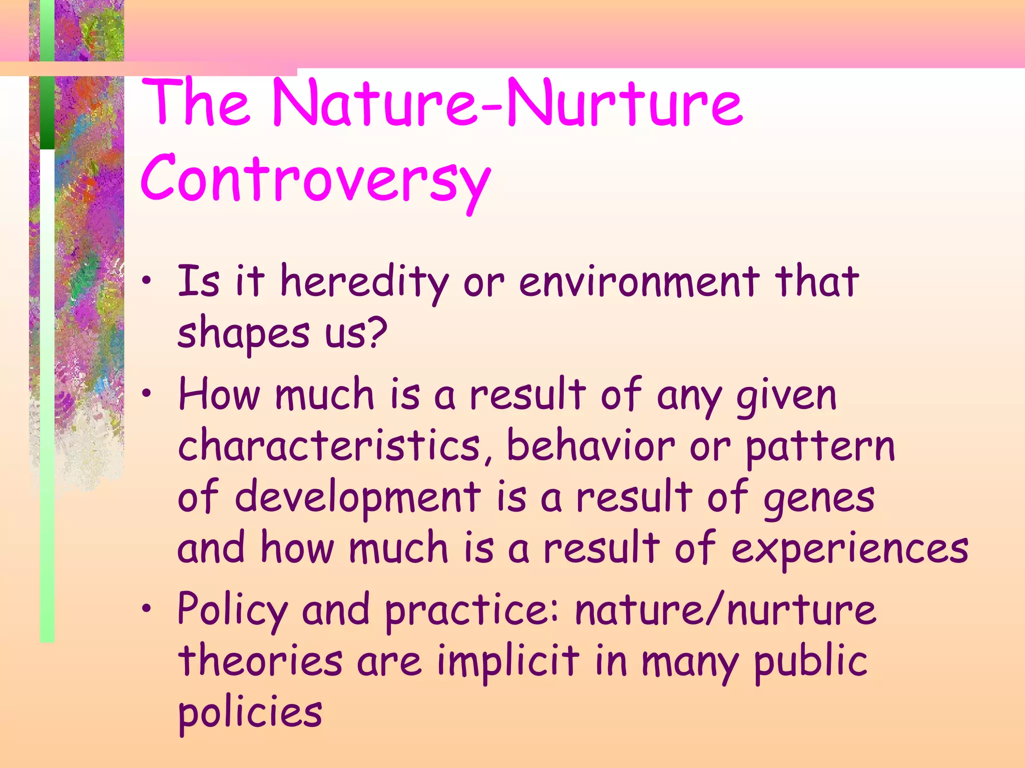 The Nature-Nurture
Controversy
• Is it heredity or environment that
shapes us?
• How much is a result of any given
characteristics, behavior or pattern
of development is a result of genes
and how much is a result of experiences
• Policy and practice: nature/nurture
theories are implicit in many public
policies
 