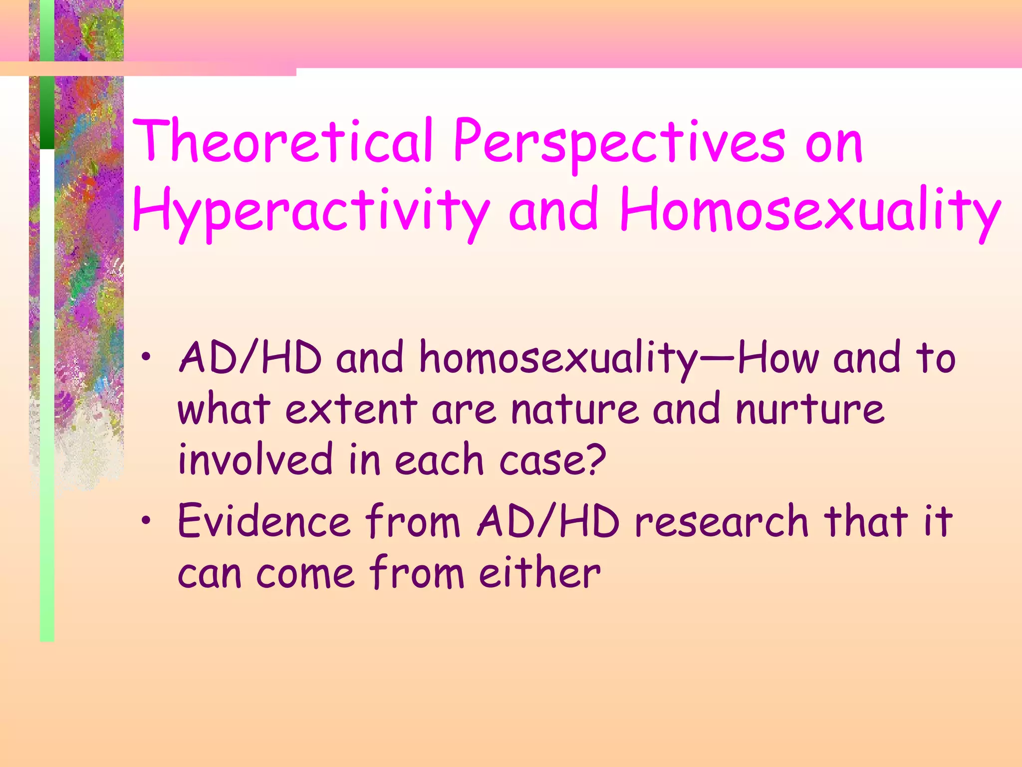 • AD/HD and homosexuality—How and to
what extent are nature and nurture
involved in each case?
• Evidence from AD/HD research that it
can come from either
Theoretical Perspectives on
Hyperactivity and Homosexuality
 