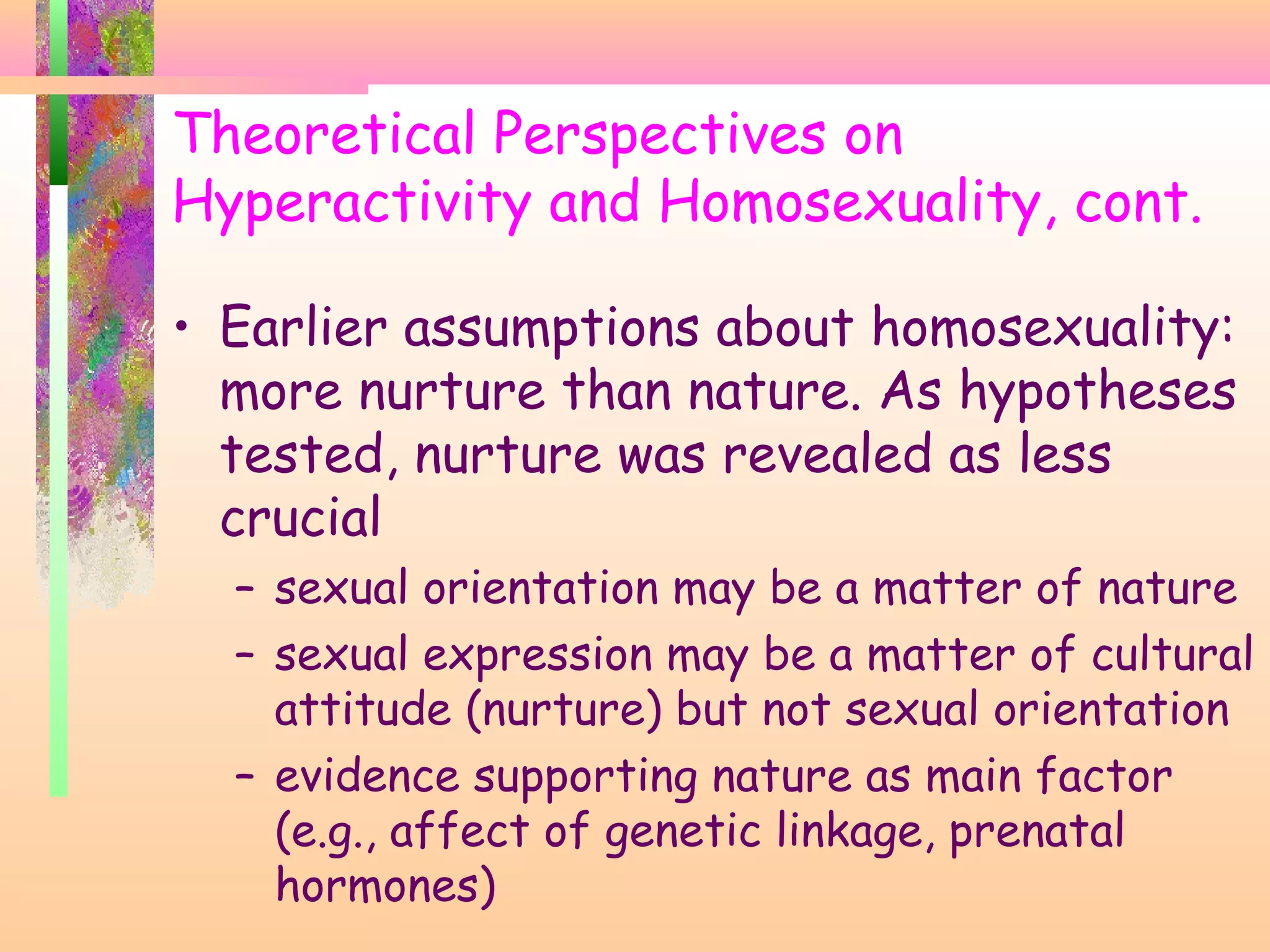 Theoretical Perspectives on
Hyperactivity and Homosexuality, cont.
• Earlier assumptions about homosexuality:
more nurture than nature. As hypotheses
tested, nurture was revealed as less
crucial
– sexual orientation may be a matter of nature
– sexual expression may be a matter of cultural
attitude (nurture) but not sexual orientation
– evidence supporting nature as main factor
(e.g., affect of genetic linkage, prenatal
hormones)
 