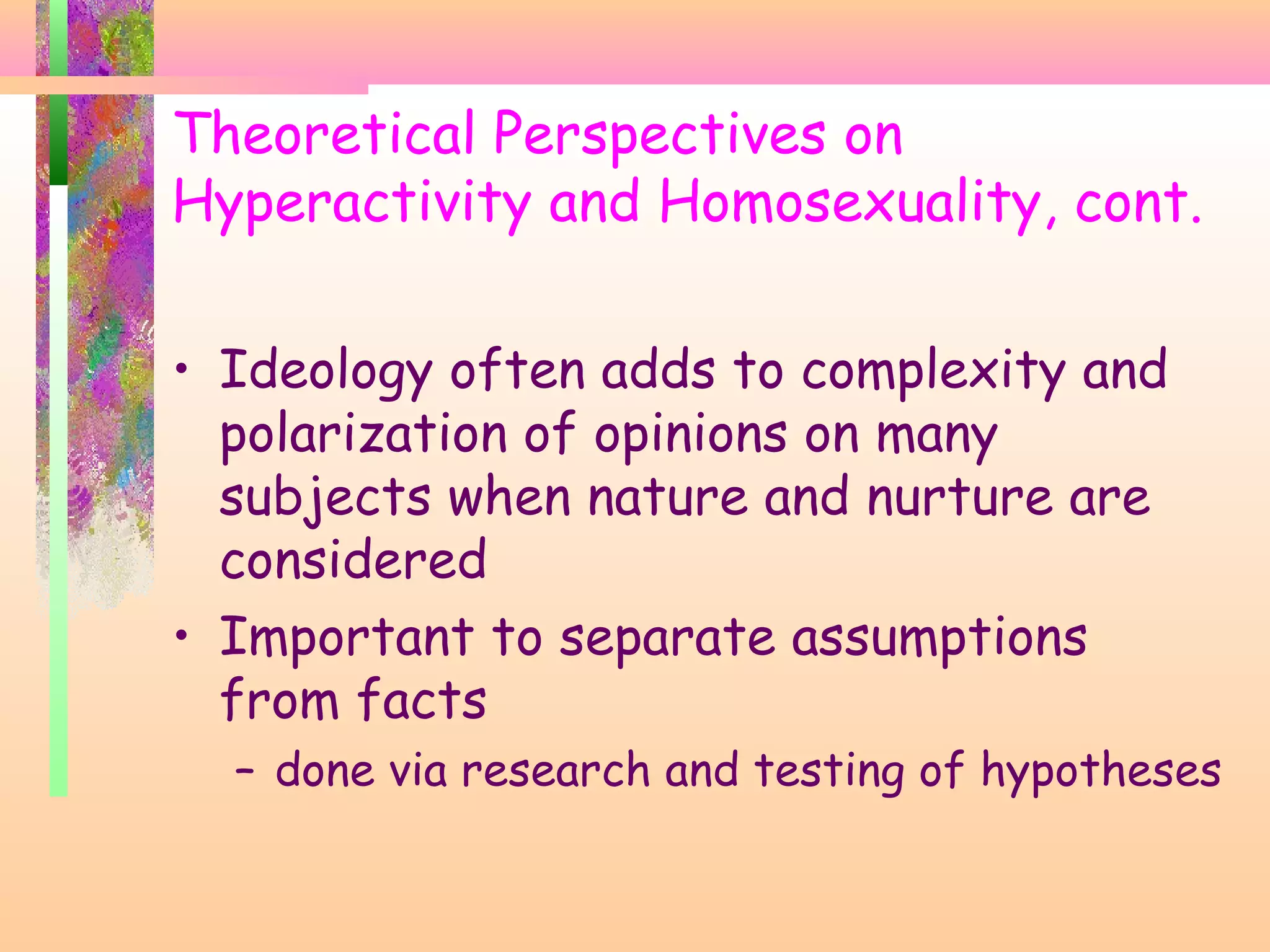 Theoretical Perspectives on
Hyperactivity and Homosexuality, cont.
• Ideology often adds to complexity and
polarization of opinions on many
subjects when nature and nurture are
considered
• Important to separate assumptions
from facts
– done via research and testing of hypotheses
 