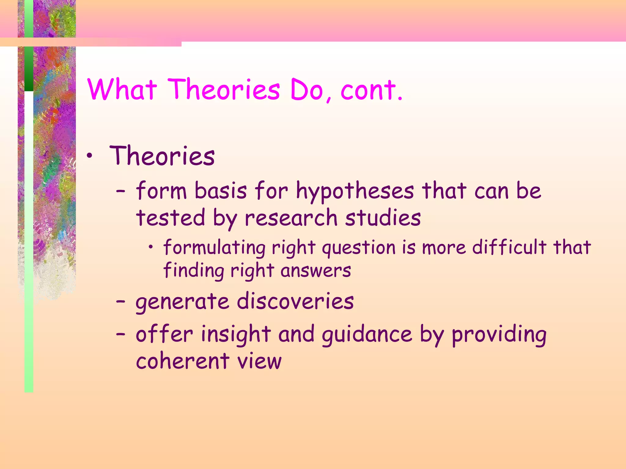 What Theories Do, cont.
• Theories
– form basis for hypotheses that can be
tested by research studies
• formulating right question is more difficult that
finding right answers
– generate discoveries
– offer insight and guidance by providing
coherent view
 