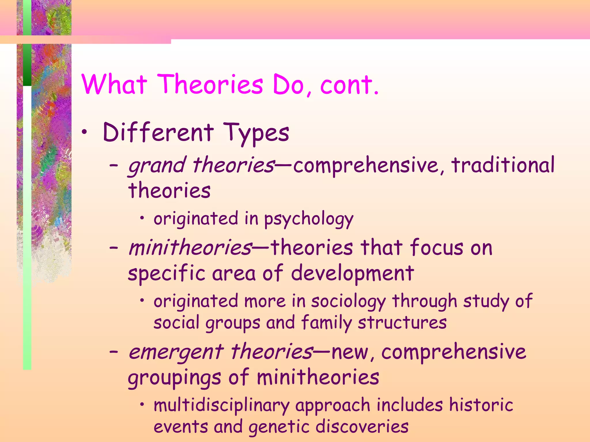 What Theories Do, cont.
• Different Types
– grand theories—comprehensive, traditional
theories
• originated in psychology
– minitheories—theories that focus on
specific area of development
• originated more in sociology through study of
social groups and family structures
– emergent theories—new, comprehensive
groupings of minitheories
• multidisciplinary approach includes historic
events and genetic discoveries
 