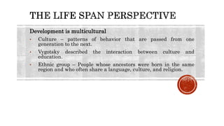 Development is multicultural
• Culture – patterns of behavior that are passed from one
generation to the next.
• Vygotsky described the interaction between culture and
education.
• Ethnic group – People whose ancestors were born in the same
region and who often share a language, culture, and religion.
 