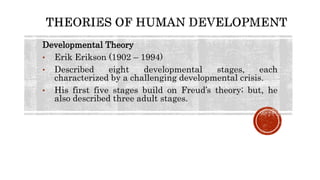 Developmental Theory
• Erik Erikson (1902 – 1994)
• Described eight developmental stages, each
characterized by a challenging developmental crisis.
• His first five stages build on Freud’s theory; but, he
also described three adult stages.
 