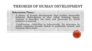 Behaviorism Theory
• A theory of human development that studies observable
behavior. Behaviorism is also called learning theory,
because it describes the laws and processes by which
behavior is learned.
• Conditioning –According to behaviorism, the processes by
which responses become linked to particular stimuli and
learning takes place.
 
