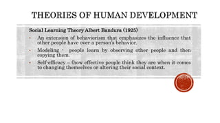 Social Learning Theory Albert Bandura (1925)
• An extension of behaviorism that emphasizes the influence that
other people have over a person’s behavior.
• Modeling - people learn by observing other people and then
copying them.
• Self-efficacy – (how effective people think they are when it comes
to changing themselves or altering their social context.
 