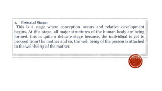 1. Prenatal Stage:
This is a stage where conception occurs and relative development
begins. At this stage, all major structures of the human body are being
formed. this is quite a delicate stage because, the individual is yet to
proceed from the mother and so, the well being of the person is attached
to the well-being of the mother.
 
