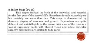 2. Infant Stage (1-2 yo):
This stages marked the birth of the individual and recorded
for the first year of the person’s life. Sometimes it could exceed a year
but certainly not more than two. This stage is characterized by
dramatic display of emotions and growth. Expressions are quite
different and unintelligible as the person cries most of the time as a
way of expressing needs with blurred vision and subtle auricular
capacity, movements are limited to body parts.
 