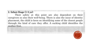 2. Infant Stage (1-2 yo):
Their safety at this point are also dependent on their
caregivers so also their well-being. There is also the issue of identity
placement, the child is keen on identifying some of the closest people
through the kind of care they offer. A sucking child identifies the
mother first.
 