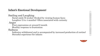 Infant’s Emotional Development:
Smiling and Laughing
Social smile (6 weeks): Evoked by viewing human faces
Laughter (3 to 4 months): Often associated with curiosity
Anger
First expressions at around 6 month
Healthy response to frustration
Sadness
Indicates withdrawal and is accompanied by increased production of cortisol
Stressful experience for infants
 